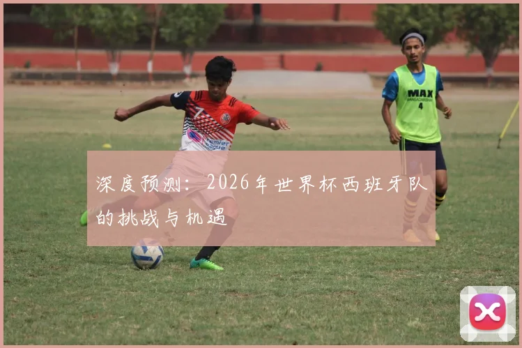 深度预测：2026年世界杯西班牙队的挑战与机遇