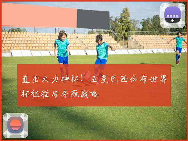 直击大力神杯!五星巴西公布世界杯征程与夺冠战略