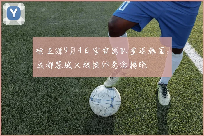 徐正源9月4日官宣离队重返韩国，成都蓉城火线换帅悬念揭晓