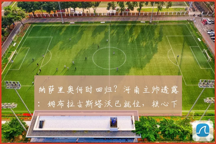 纳萨里奥何时回归?河南主帅透露:姆布拉古斯塔沃已就位,核心下周归