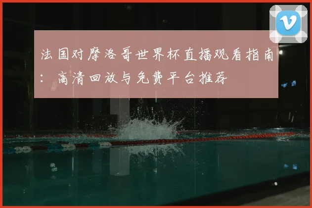 法国对摩洛哥世界杯直播观看指南:高清回放与免费平台推荐