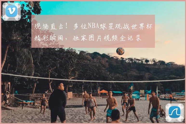 现场直击!多位NBA球星观战世界杯精彩瞬间,独家图片视频全记录