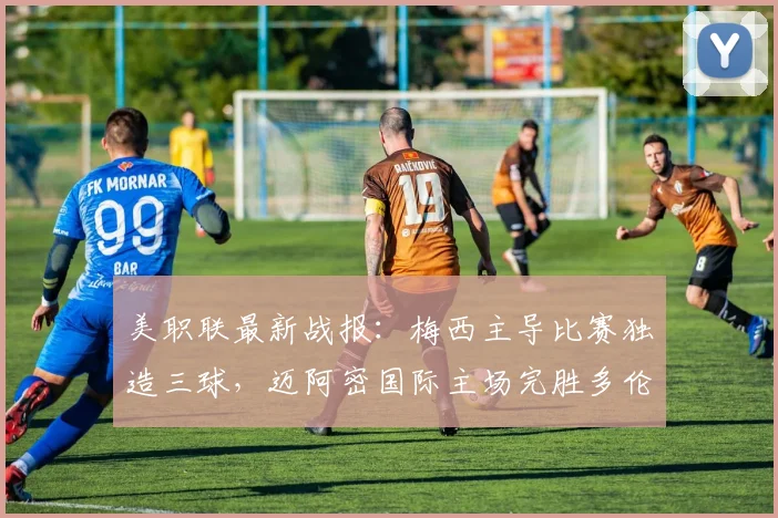 美职联最新战报:梅西主导比赛独造三球,迈阿密国际主场完胜多伦多FC