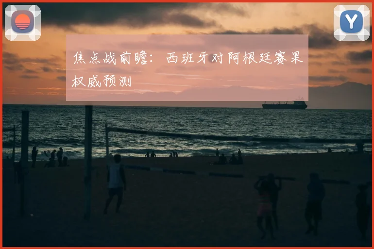 焦点战前瞻：西班牙对阿根廷赛果权威预测