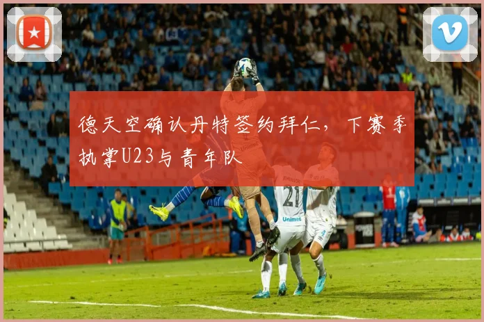 德天空确认丹特签约拜仁,下赛季执掌U23与青年队