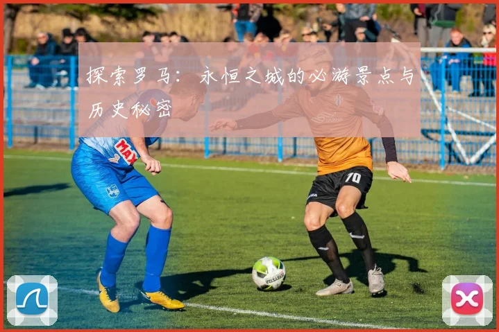 探索罗马：永恒之城的必游景点与历史秘密
