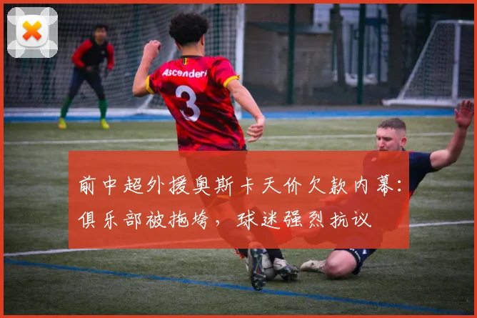 前中超外援奥斯卡天价欠款内幕：俱乐部被拖垮，球迷强烈抗议