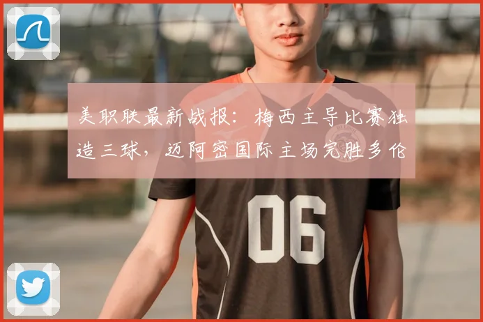 美职联最新战报:梅西主导比赛独造三球,迈阿密国际主场完胜多伦多FC