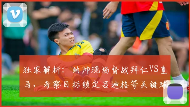 独家解析:纳帅现场督战拜仁VS皇马,考察目标锁定吕迪格等关键球员,2026对决看点前瞻