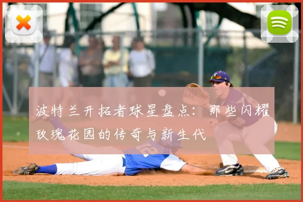 波特兰开拓者球星盘点:那些闪耀玫瑰花园的传奇与新生代