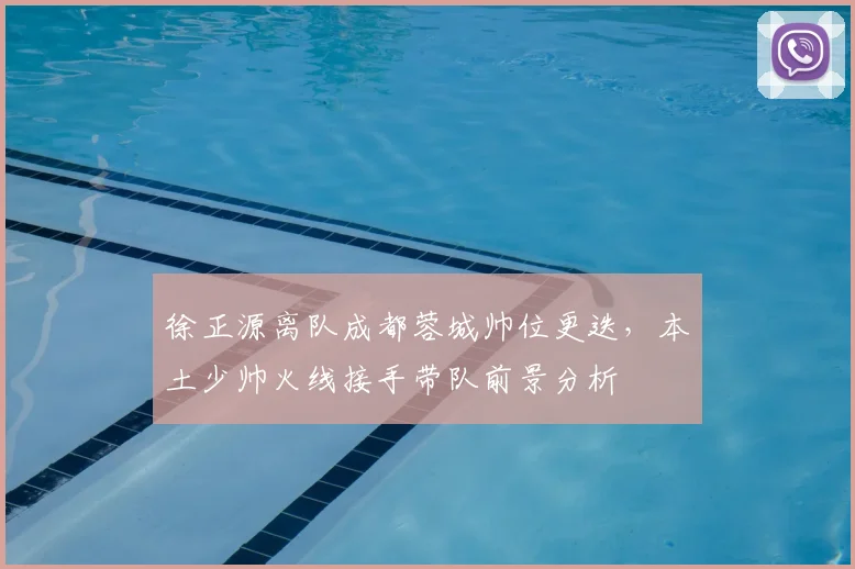 徐正源离队成都蓉城帅位更迭，本土少帅火线接手带队前景分析