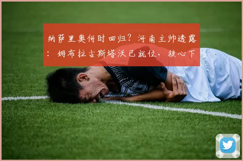 纳萨里奥何时回归?河南主帅透露:姆布拉古斯塔沃已就位,核心下周归