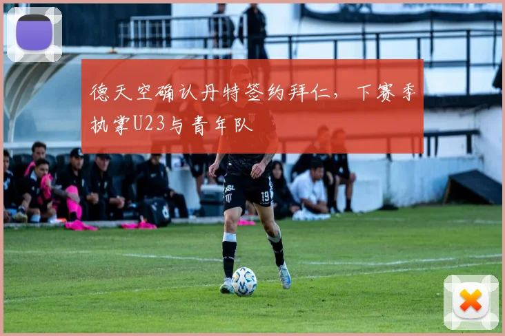 德天空确认丹特签约拜仁，下赛季执掌U23与青年队