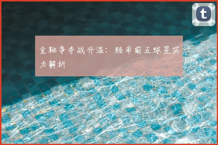 金靴争夺战升温:赔率前五球星实力解析