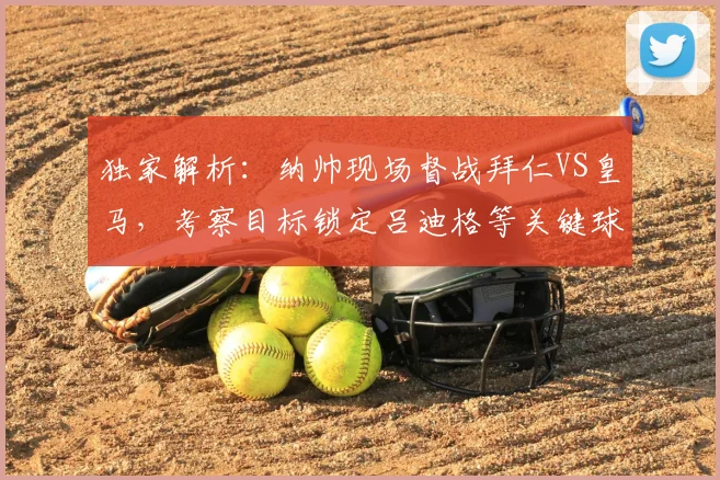 独家解析：纳帅现场督战拜仁VS皇马，考察目标锁定吕迪格等关键球员，2026对决看点前瞻