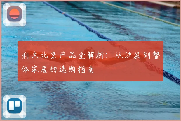 利夫北京产品全解析：从沙发到整体家居的选购指南