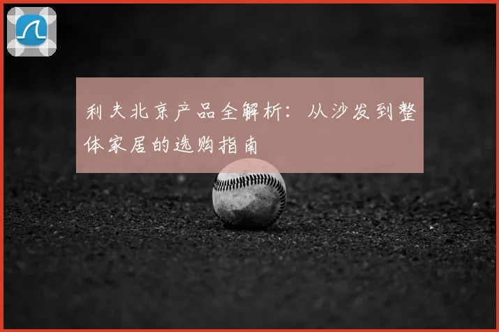 利夫北京产品全解析：从沙发到整体家居的选购指南