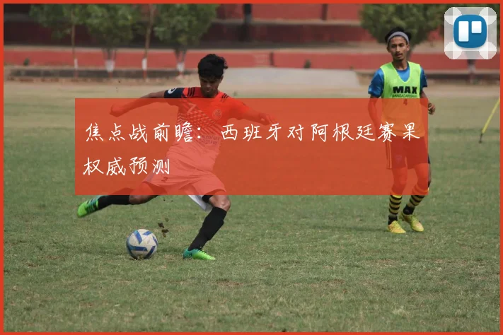 焦点战前瞻：西班牙对阿根廷赛果权威预测