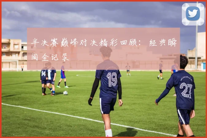 半决赛巅峰对决精彩回顾：经典瞬间全记录